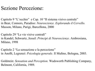 Sezione Percezione:
Capitolo 9 “L’occhio” e Cap. 10 “Il sistema visivo centrale”
in Bear, Connors, Paradiso: Neuroscienze. Esplorando il Cervello.
Masson, Milano, Parigi, Barcellona, 2000
Capitolo 29 “Le vie visive centrali”
in Kandel, Schwartz, Jessel: Principi di Neuroscienze. Ambrosiana,
Milano, 1998
Capitolo 2 “La sensazione e la percezione”
in Anolli, Legrenzi: Psicologia generale. Il Mulino, Bologna, 2003.
Goldstein: Sensation and Perception. Wadsworth Publishing Company,
Belmont, California, 1989.
 