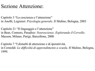 Sezione Attenzione:
Capitolo 3 “La coscienza e l’attenzione”
in Anolli, Legrenzi: Psicologia generale. Il Mulino, Bologna, 2003
Capitolo 21 “Il linguaggio e l’attenzione”
in Bear, Connors, Paradiso: Neuroscienze. Esplorando il Cervello.
Masson, Milano, Parigi, Barcellona, 2000
Capitolo 7 “I disturbi di attenzione e di iperattività.
in Cornoldi: Le difficoltà di apprendimento a scuola. Il Mulino, Bologna,
1999.
 