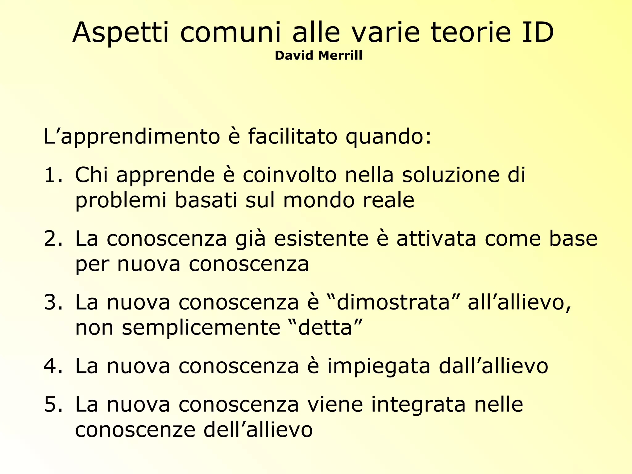 Aspetti comuni alle varie teorie ID
David Merrill
L’apprendimento è facilitato quando:
1. Chi apprende è coinvolto nella soluzione di
problemi basati sul mondo reale
2. La conoscenza già esistente è attivata come base
per nuova conoscenza
3. La nuova conoscenza è “dimostrata” all’allievo,
non semplicemente “detta”
4. La nuova conoscenza è impiegata dall’allievo
5. La nuova conoscenza viene integrata nelle
conoscenze dell’allievo
 