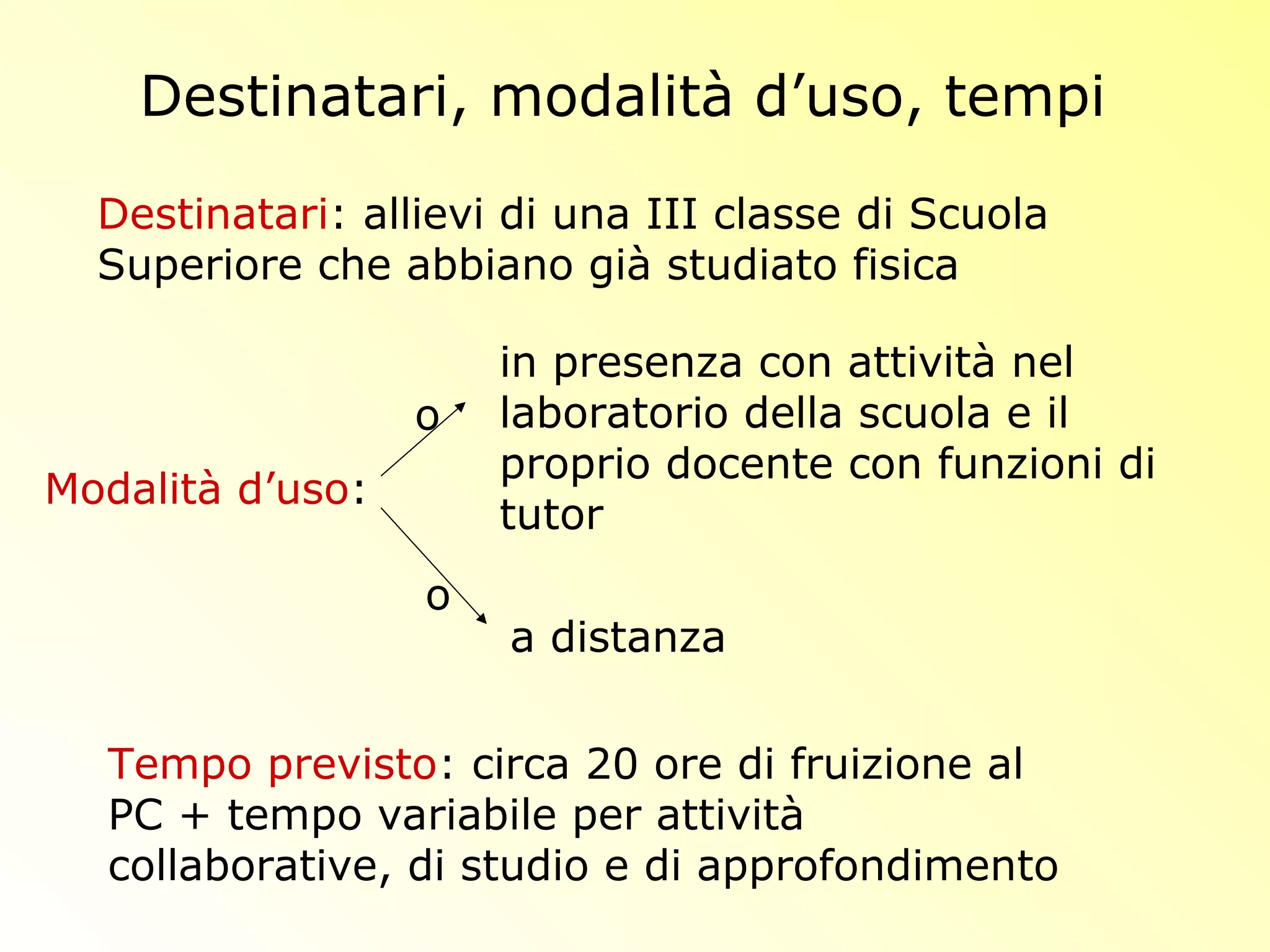 Destinatari, modalità d’uso, tempi
Destinatari: allievi di una III classe di Scuola
Superiore che abbiano già studiato fisica
in presenza con attività nel
laboratorio della scuola e il
proprio docente con funzioni di
tutor
Tempo previsto: circa 20 ore di fruizione al
PC + tempo variabile per attività
collaborative, di studio e di approfondimento
Modalità d’uso:
a distanza
o
o
 