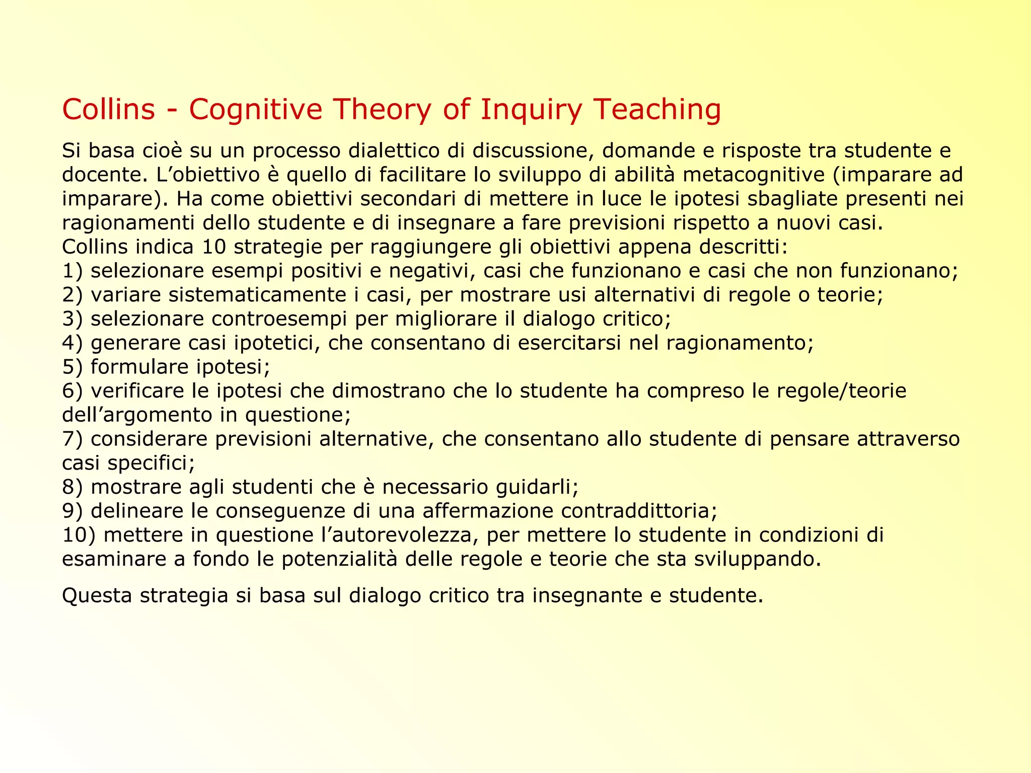 Collins - Cognitive Theory of Inquiry Teaching
Si basa cioè su un processo dialettico di discussione, domande e risposte tra studente e
docente. L’obiettivo è quello di facilitare lo sviluppo di abilità metacognitive (imparare ad
imparare). Ha come obiettivi secondari di mettere in luce le ipotesi sbagliate presenti nei
ragionamenti dello studente e di insegnare a fare previsioni rispetto a nuovi casi.
Collins indica 10 strategie per raggiungere gli obiettivi appena descritti:
1) selezionare esempi positivi e negativi, casi che funzionano e casi che non funzionano;
2) variare sistematicamente i casi, per mostrare usi alternativi di regole o teorie;
3) selezionare controesempi per migliorare il dialogo critico;
4) generare casi ipotetici, che consentano di esercitarsi nel ragionamento;
5) formulare ipotesi;
6) verificare le ipotesi che dimostrano che lo studente ha compreso le regole/teorie
dell’argomento in questione;
7) considerare previsioni alternative, che consentano allo studente di pensare attraverso
casi specifici;
8) mostrare agli studenti che è necessario guidarli;
9) delineare le conseguenze di una affermazione contraddittoria;
10) mettere in questione l’autorevolezza, per mettere lo studente in condizioni di
esaminare a fondo le potenzialità delle regole e teorie che sta sviluppando.
Questa strategia si basa sul dialogo critico tra insegnante e studente.
 