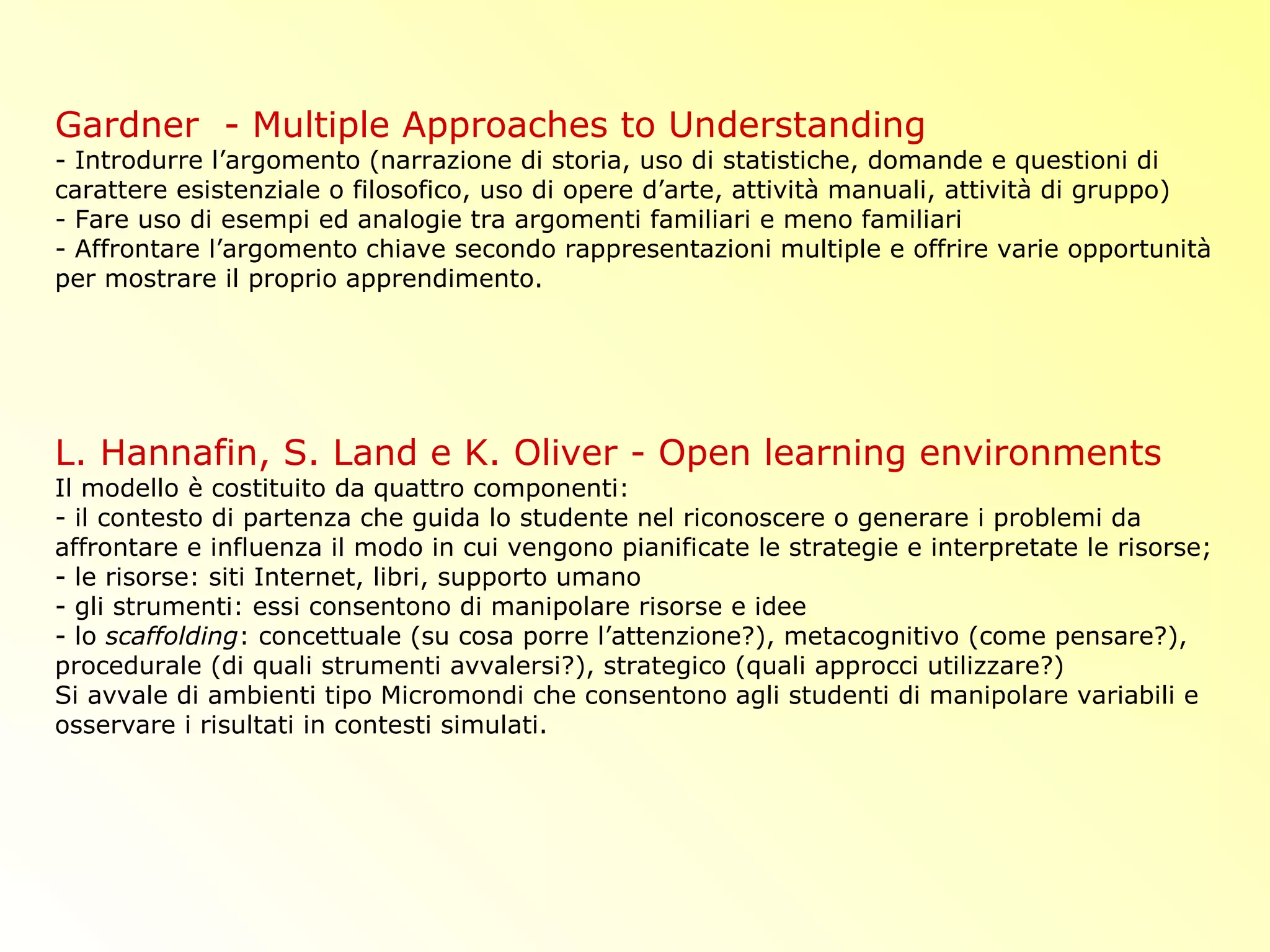 Gardner - Multiple Approaches to Understanding
- Introdurre l’argomento (narrazione di storia, uso di statistiche, domande e questioni di
carattere esistenziale o filosofico, uso di opere d’arte, attività manuali, attività di gruppo)
- Fare uso di esempi ed analogie tra argomenti familiari e meno familiari
- Affrontare l’argomento chiave secondo rappresentazioni multiple e offrire varie opportunità
per mostrare il proprio apprendimento.
L. Hannafin, S. Land e K. Oliver - Open learning environments
Il modello è costituito da quattro componenti:
- il contesto di partenza che guida lo studente nel riconoscere o generare i problemi da
affrontare e influenza il modo in cui vengono pianificate le strategie e interpretate le risorse;
- le risorse: siti Internet, libri, supporto umano
- gli strumenti: essi consentono di manipolare risorse e idee
- lo scaffolding: concettuale (su cosa porre l’attenzione?), metacognitivo (come pensare?),
procedurale (di quali strumenti avvalersi?), strategico (quali approcci utilizzare?)
Si avvale di ambienti tipo Micromondi che consentono agli studenti di manipolare variabili e
osservare i risultati in contesti simulati.
 