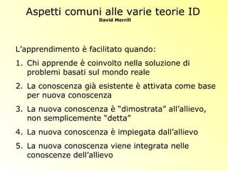 Aspetti comuni alle varie teorie ID
David Merrill
L’apprendimento è facilitato quando:
1. Chi apprende è coinvolto nella soluzione di
problemi basati sul mondo reale
2. La conoscenza già esistente è attivata come base
per nuova conoscenza
3. La nuova conoscenza è “dimostrata” all’allievo,
non semplicemente “detta”
4. La nuova conoscenza è impiegata dall’allievo
5. La nuova conoscenza viene integrata nelle
conoscenze dell’allievo
 