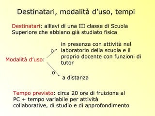 Destinatari, modalità d’uso, tempi
Destinatari: allievi di una III classe di Scuola
Superiore che abbiano già studiato fisica
in presenza con attività nel
laboratorio della scuola e il
proprio docente con funzioni di
tutor
Tempo previsto: circa 20 ore di fruizione al
PC + tempo variabile per attività
collaborative, di studio e di approfondimento
Modalità d’uso:
a distanza
o
o
 