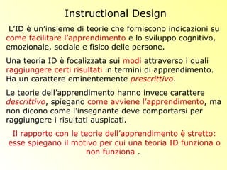 L’ID è un’insieme di teorie che forniscono indicazioni su
come facilitare l’apprendimento e lo sviluppo cognitivo,
emozionale, sociale e fisico delle persone.
Una teoria ID è focalizzata sui modi attraverso i quali
raggiungere certi risultati in termini di apprendimento.
Ha un carattere eminentemente prescrittivo.
Le teorie dell’apprendimento hanno invece carattere
descrittivo, spiegano come avviene l’apprendimento, ma
non dicono come l’insegnante deve comportarsi per
raggiungere i risultati auspicati.
Il rapporto con le teorie dell’apprendimento è stretto:
esse spiegano il motivo per cui una teoria ID funziona o
non funziona .
Instructional Design
 