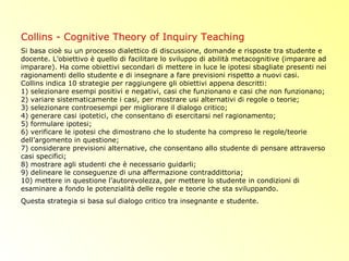 Collins - Cognitive Theory of Inquiry Teaching
Si basa cioè su un processo dialettico di discussione, domande e risposte tra studente e
docente. L’obiettivo è quello di facilitare lo sviluppo di abilità metacognitive (imparare ad
imparare). Ha come obiettivi secondari di mettere in luce le ipotesi sbagliate presenti nei
ragionamenti dello studente e di insegnare a fare previsioni rispetto a nuovi casi.
Collins indica 10 strategie per raggiungere gli obiettivi appena descritti:
1) selezionare esempi positivi e negativi, casi che funzionano e casi che non funzionano;
2) variare sistematicamente i casi, per mostrare usi alternativi di regole o teorie;
3) selezionare controesempi per migliorare il dialogo critico;
4) generare casi ipotetici, che consentano di esercitarsi nel ragionamento;
5) formulare ipotesi;
6) verificare le ipotesi che dimostrano che lo studente ha compreso le regole/teorie
dell’argomento in questione;
7) considerare previsioni alternative, che consentano allo studente di pensare attraverso
casi specifici;
8) mostrare agli studenti che è necessario guidarli;
9) delineare le conseguenze di una affermazione contraddittoria;
10) mettere in questione l’autorevolezza, per mettere lo studente in condizioni di
esaminare a fondo le potenzialità delle regole e teorie che sta sviluppando.
Questa strategia si basa sul dialogo critico tra insegnante e studente.
 