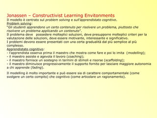 Jonassen – Constructivist Learning Envitonments
Il modello è centrato sul problem solving e sull’apprendistato cognitivo.
Problem solving:
“Gli studenti apprendono un certo contenuto per risolvere un problema, piuttosto che
risolvere un problema applicando un contenuto”.
Il problema deve possedere molteplici soluzioni, deve presupporre molteplici criteri per la
valutazione delle soluzioni, deve essere motivante, interessante e significativo.
I problemi devono essere presentati con una certa gradualità dal più semplice al più
complesso.
Apprendistato cognitivo:
- l’apprendista osserva prima il maestro che mostra come fare e poi lo imita (modelling);
- il maestro assiste e agevola il lavoro (coaching);
- il maestro fornisce un sostegno in termini di stimoli e risorse (scaffolding);
- il maestro diminuisce progressivamente il supporto fornito per lasciare maggiore autonomia
a chi apprende (fading).
Il modelling è molto importante e può essere sia di carattere comportamentale (come
svolgere un certo compito) che cognitivo (come articolare un ragionamento).
 