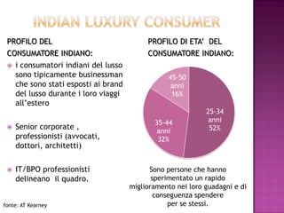PROFILO DEL                                PROFILO DI ETA’ DEL
 CONSUMATORE INDIANO:                       CONSUMATORE INDIANO:
    i consumatori indiani del lusso
     sono tipicamente businessman                  45-50
     che sono stati esposti ai brand                anni
     del lusso durante i loro viaggi                16%
     all’estero
                                                              25-34
                                              35-44            anni
    Senior corporate ,                                        52%
                                               anni
     professionisti (avvocati,                 32%
     dottori, architetti)


    IT/BPO professionisti                   Sono persone che hanno
     delineano il quadro.                     sperimentato un rapido
                                       miglioramento nei loro guadagni e di
                                               conseguenza spendere
fonte: AT Kearney                                  per se stessi.
 