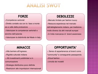 FORZE                                       DEBOLEZZE
oCompetenze sartoriali                            oMercato limitato per fashion luxury
oDiretto contatto sia con la fase a monte         oNessuna esperienza nel mercato
sia a valle della produzione                      dell’abbigliamento indiano, per tradizione
oValorizzare le competenze sartoriali e           molto diverso da altri mercati europei
storiche dell’azienda                             oIn India mancanza di brand awareness
oValorizzare la distintività del Made in italy.




               MINACCE                                    OPPORTUNITA’
oAlte barriere all’ingresso.                      o Senso di appartenenza al brand come
oRigidità culturale indiana                       "community" e conseguente passaparola.
o Alti investimenti pubblicitari e in             oEtical fashion
comunicazione                                     oUnicità dei modelli
oStrategia distributiva poco definita
oRestrizioni alle importazioni internazionali
 