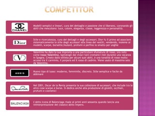Modelli semplici e lineari, cura del dettaglio e passione che si liberano, coronando gli
abiti che mescolano: luce, colore, eleganza, classe, leggerezza e personalità.



Stile e ricercatezza, cura dei dettagli e degli accessori, Dior fu il primo ad associare
sistematicamente lo stile degli accessori alla linea dei vestiti, vendendo, insieme ai
modelli, scarpe, borsette,foulard, profumi e perfino lo smalto per unghie

Valentino ha dato la sua impronta a una particolare sfumatura di rosso, ora noto
come rosso Valentino, ispiratogli dai vivaci toni cromatici visti durante una vacanza
in Spagna. Creato dallo stilista per alcuni suoi abiti, è una tonalità di rosso molto
acceso tra il carminio, il porpora ed il rosso di cadmio. Viene usato di massima solo
da Valentino.


Nuovo tipo di lusso: moderno, femminile, discreto. Stile semplice e facile da
abbinare



Nel 2001, Oscar de la Renta presenta la sua collezione di accessori, che include tra le
altre cose scarpe e borse. Si dedica anche alla produzione di gioielli, occhiali,
profumi e cosmetici



L’abito icona di Balenciaga risale ai primi anni sessanta quando lancia una
reinterpretazione del classico abito impero.
 