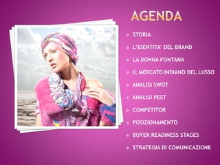    STORIA

   L’IDENTITA’ DEL BRAND

   LA DONNA FONTANA

   IL MERCATO INDIANO DEL LUSSO

   ANALISI SWOT

   ANALISI PEST

   COMPETITOR

   POSIZIONAMENTO

   BUYER READINESS STAGES

   STRATEGIA DI COMUNICAZIONE
 