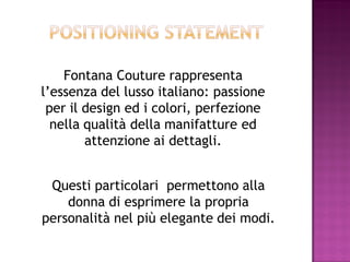 Fontana Couture rappresenta
l’essenza del lusso italiano: passione
 per il design ed i colori, perfezione
  nella qualità della manifatture ed
        attenzione ai dettagli.


 Questi particolari permettono alla
    donna di esprimere la propria
personalità nel più elegante dei modi.
 