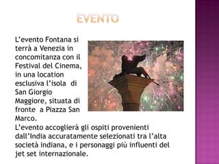 L’evento Fontana si
terrà a Venezia in
concomitanza con il
Festival del Cinema,
in una location
esclusiva l’isola di
San Giorgio
Maggiore, situata di
fronte a Piazza San
Marco.
L’evento accoglierà gli ospiti provenienti
dall’India accuratamente selezionati tra l’alta
società indiana, e i personaggi più influenti del
jet set internazionale.
 