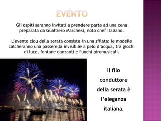 Gli ospiti saranno invitati a prendere parte ad una cena
    preparata da Gualtiero Marchesi, noto chef italiano.

 L’evento clou della serata consiste in una sfilata: le modelle
calcheranno una passerella invisibile a pelo d’acqua, tra giochi
       di luce, fontane danzanti e fuochi piromusicali.



                                                  Il filo
                                              conduttore
                                            della serata è
                                              l’eleganza
                                                italiana.
 