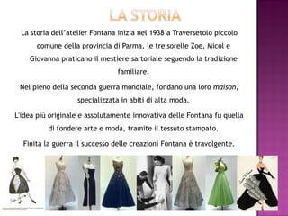 La storia dell’atelier Fontana inizia nel 1938 a Traversetolo piccolo
      comune della provincia di Parma, le tre sorelle Zoe, Micol e
    Giovanna praticano il mestiere sartoriale seguendo la tradizione
                               familiare.

 Nel pieno della seconda guerra mondiale, fondano una loro maison,
                   specializzata in abiti di alta moda.

L'idea più originale e assolutamente innovativa delle Fontana fu quella
          di fondere arte e moda, tramite il tessuto stampato.

  Finita la guerra il successo delle creazioni Fontana è travolgente.
 