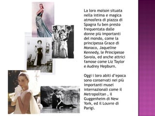 La loro maison situata
nella intima e magica
atmosfera di piazza di
Spagna fu ben presto
frequentata dalle
donne più importanti
del mondo, come la
principessa Grace di
Monaco, Jaqueline
Kennedy, le Principesse
Savoia, ed anche attrici
famose come Liz Taylor
e Audrey Hepburn.

Oggi i loro abiti d’epoca
sono conservati nei più
importanti musei
internazionali come il
Metropolitan , il
Guggenheim di New
York, ed il Louvre di
Parigi.
 