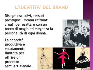 Disegni esclusivi, tessuti
prestigiosi, ricami raffinati,
creati per esaltare con un
tocco di magia ed eleganza la
personalità di ogni donna.
La capacità
produttiva è
volutamente
limitata per
offrire un
prodotto
semi-artigianale.
 