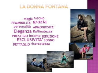 magia FASCINO
FEMMINILITA’ grazia
 personalità ARMONIOSITA’
 Eleganza Raffinatezza
PRESTIGIO Incanto SEDUZIONE
   ESCLUSIVITA’ SOGNO
 DETTAGLIO ricercatezza
 