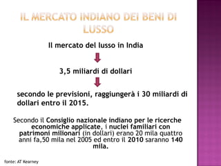 Il mercato del lusso in India


                       3,5 miliardi di dollari


      secondo le previsioni, raggiungerà i 30 miliardi di
      dollari entro il 2015.

    Secondo il Consiglio nazionale indiano per le ricerche
          economiche applicate, i nuclei familiari con
      patrimoni milionari (in dollari) erano 20 mila quattro
      anni fa,50 mila nel 2005 ed entro il 2010 saranno 140
                               mila.

fonte: AT Kearney
 