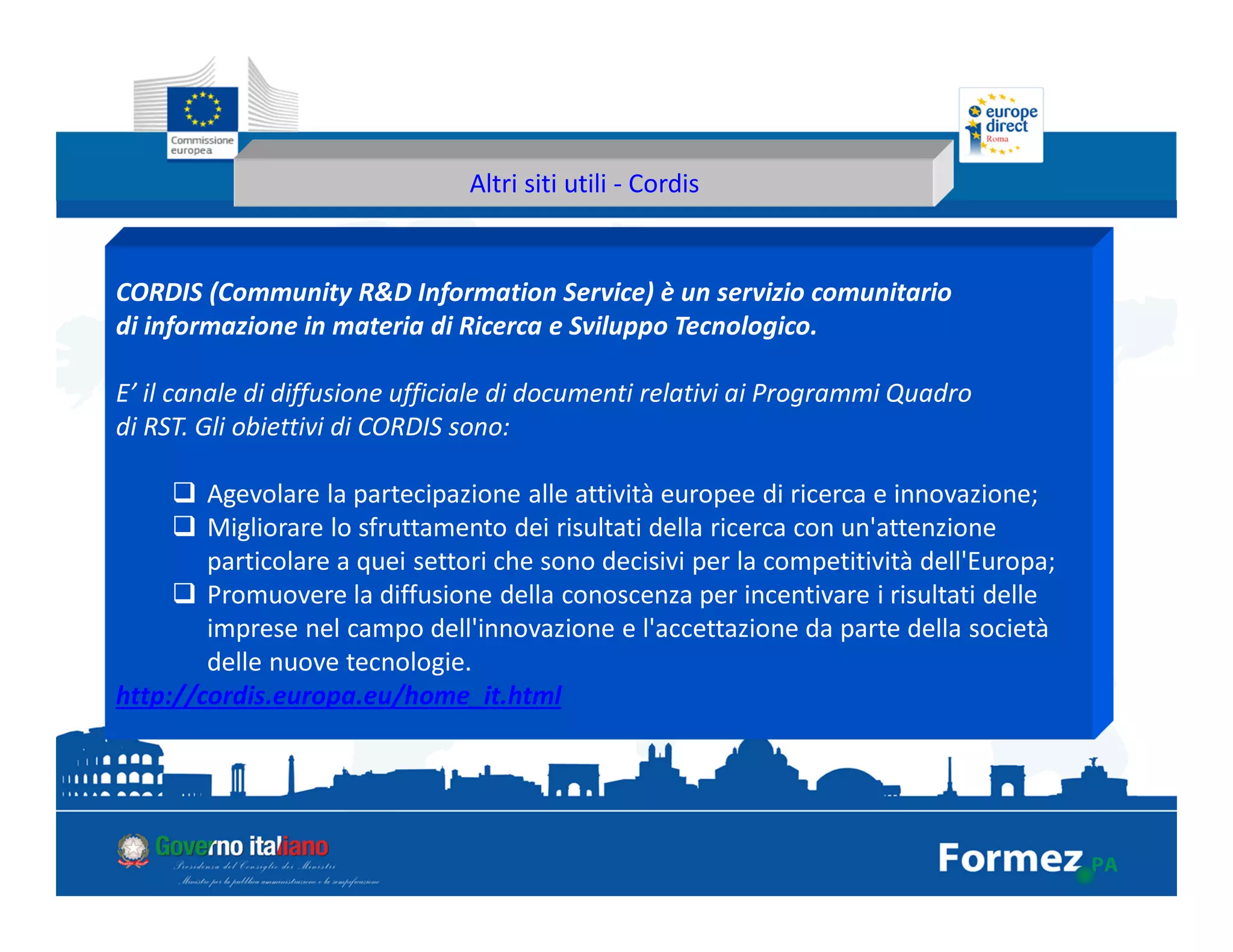 Altri siti utili - Cordis
CORDIS (Community R&D Information Service) è un servizio comunitario
di informazione in materia di Ricerca e Sviluppo Tecnologico.
E’ il canale di diffusione ufficiale di documenti relativi ai Programmi Quadro
di RST. Gli obiettivi di CORDIS sono:
Agevolare la partecipazione alle attività europee di ricerca e innovazione;
Migliorare lo sfruttamento dei risultati della ricerca con un'attenzione
particolare a quei settori che sono decisivi per la competitività dell'Europa;
Promuovere la diffusione della conoscenza per incentivare i risultati delle
imprese nel campo dell'innovazione e l'accettazione da parte della società
delle nuove tecnologie.
http://cordis.europa.eu/home_it.html
 