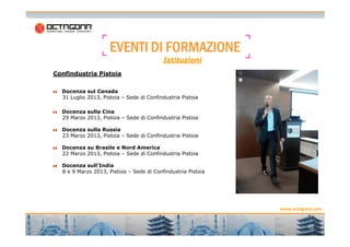 EEEEVVVVEEEENNNNTTTTIIII DDDDIIII FFFFOOOORRRRMMMMAAAAZZZZIIIIOOOONNNNEEEE 
Confindustria Pistoia 
Istituzioni 
Docenza sul Canada 
31 Luglio 2013, Pistoia – Sede di Confindustria Pistoia 
Docenza sulla Cina 
29 Marzo 2013, Pistoia – Sede di Confindustria Pistoia 
www.octagona.com 
10 
Docenza sulla Russia 
23 Marzo 2013, Pistoia – Sede di Confindustria Pistoia 
Docenza su Brasile e Nord America 
22 Marzo 2013, Pistoia – Sede di Confindustria Pistoia 
Docenza sull’India 
8 e 9 Marzo 2013, Pistoia – Sede di Confindustria Pistoia 
 