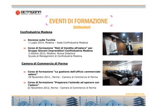 EEEEVVVVEEEENNNNTTTTIIII DDDDIIII FFFFOOOORRRRMMMMAAAAZZZZIIIIOOOONNNNEEEE 
Confindustria Modena 
Istituzioni 
Docenza sulla Turchia 
1 Luglio 2014, Modena – Sede Confindustria Modena 
Corso di formazione “Reti di Vendita all’estero” per 
Gruppo Giovani Imprenditori Confindustria Modena 
3 ottobre 2012, Modena. Nuova Didactica 
Scuola di Management di Confindustria Modena 
www.octagona.com 
11 
Camera di Commercio di Parma 
Corso di formazione “La gestione dell’ufficio commerciale 
estero” 
29 Novembre 2012 , Parma - Camera di Commercio di Parma 
Corso di formazione “Preparare l’azienda ad operare con 
l’estero” 
22 Novembre 2012, Parma - Camera di Commercio di Parma 
 