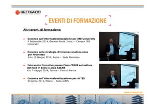 EEEEVVVVEEEENNNNTTTTIIII DDDDIIII FFFFOOOORRRRMMMMAAAAZZZZIIIIOOOONNNNEEEE 
Altri eventi di formazione: 
Docenza sull’internazionalizzazione per JRE University 
9 Settembre 2014, Greater Noida (India) – Campus JRE 
University 
Docenze sulle strategie di internazionalizzazione 
per Prometeo 
www.octagona.com 
12 
24 e 19 Giugno 2014, Roma - Sede Prometeo 
Intervento formativo presso Fiera CIBUS sul settore 
del food in India e area ASEAN 
6 e 7 maggio 2014, Parma - Fiere di Parma 
Docenza sull’internazionalizzazione per ALTIS 
23 Aprile 2014, Milano - Sede ALTIS 
 