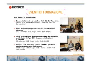 EEEEVVVVEEEENNNNTTTTIIII DDDDIIII FFFFOOOORRRRMMMMAAAAZZZZIIIIOOOONNNNEEEE 
Altri eventi di formazione: 
Intervento formativo presso New York City Bar Association 
1 Marzo 2013, New York (Stati Uniti) – Sede New York City 
Bar Association 
Corso di formazione per CIS – Scuola per la Gestione 
d’Impresa 
18 e 5 Dicembre 2012, Reggio Emilia - Sede del CIS 
www.octagona.com 
13 
Corso di formazione “Analisi competitiva e lancio di nuovi 
prodotti/servizi” per CIS – Scuola per la Gestione 
d’Impresa 
25 settembre 2012, Reggio Emilia – Sede del CIS 
Docenza sul marketing presso LEFASO (Vietnam 
Leather and Footwear Association) 
18-27 maggio e 16-24 luglio 2011 - Hanoi e Ho Chi Minh 
City, Vietnam 
 