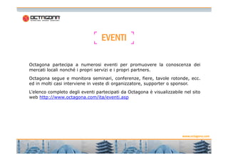 EEEEVVVVEEEENNNNTTTTIIII 
Octagona partecipa a numerosi eventi per promuovere la conoscenza dei 
mercati locali nonché i propri servizi e i propri partners. 
Octagona segue e monitora seminari, conferenze, fiere, tavole rotonde, ecc. 
ed in molti casi interviene in veste di organizzatore, supporter o sponsor. 
L’elenco completo degli eventi partecipati da Octagona è visualizzabile nel sito 
web http://www.octagona.com/ita/eventi.asp 
www.octagona.com 
1 
4 
 