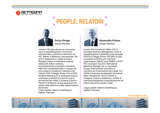 PPPPEEEEOOOOPPPPLLLLEEEE:::: RRRREEEELLLLAAAATTTTOOOORRRRIIII 
Laurea in Giurisprudenza con successivo 
corso di specializzazione in Economia 
internazionale e politiche di intervento nei 
NIC. Master in Marketing Internazionale. Sei 
Laurea all’Università del Galles (UK) in 
European Business Management, corso di 
specializzazione in Marketing Internazionale 
all’IFOA di Reggio Emilia. Dal 2000 al 2002 
Enrico Perego 
Senior Partner 
Alessandro Fichera 
Senior Partner 
www.octagona.com 
15 
anni di esperienza in qualità di Export 
Manager presso un’importante azienda 
italiana del settore ceramico, 
successivamente consulente e formatore 
nelle aree marketing/vendite e sviluppo per 
una società di consulenza milanese e per 
l’Istituto IFOA di Reggio Emilia. Fino al 2001 
Direttore Marketing di un importante Gruppo 
modenese produttore di macchine per la 
lavorazione dei metalli. Fondatore e Senior 
Partner di Octagona. Ampia esperienza nel 
settore della ceramica e della trasformazione 
alimentare. 
Lingue parlate: Italiano (madrelingua), 
Inglese, Francese. 
consulente marketing per importanti 
organizzazioni italiane quali ISMEA e ISTAT. 
Per i successivi due anni International 
Marketing Manager per un importante 
Gruppo internazionale produttore di 
macchine per la lavorazione dei metalli, con 
attività di business development nei mercati 
esteri. Attualmente Senior Partner di 
Octagona. Ampia competenza in ambito di 
internazionalizzazione e specializzazione nei 
settori meccanico, tessile e retail. 
Lingue parlate: Italiano (madrelingua), 
Inglese, Francese. 
 