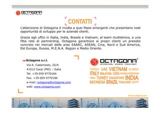 CCCCOOOONNNNTTTTAAAATTTTTTTTIIII 
L’attenzione di Octagona è rivolta a quei Paesi emergenti che presentano reali 
opportunità di sviluppo per le aziende clienti. 
Grazie agli uffici in Italia, India, Brasile e Vietnam, al team multietnico, e una 
fitta rete di partnership, Octagona garantisce ai propri clienti un presidio 
concreto nei mercati delle aree SAARC, ASEAN, Cina, Nord e Sud America, 
Est Europa, Russia, M.E.N.A. Region e Medio Oriente. 
www.octagona.com 
Octagona s.r.l. 
Via A. Cadamosto, 22/A 
41012 Carpi (MO) – Italia 
Tel. +39 059 9770184 
Fax: +39 059 9770186 
e-mail: octagona@octagona.com 
web: www.octagona.com 
18 
