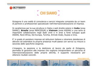 CCCCHHHHIIII SSSSIIIIAAAAMMMMOOOO 
Octagona è una realtà di consulenza e servizi integrata composta da un team 
di partners e professionisti specializzati nell'internazionalizzazione di impresa. 
Si caratterizza per la sua struttura in Italia e sedi dirette estere in India (area 
SAARC), Brasile (area MERCOSUR) e Vietnam (area ASEAN) e una serie di 
importanti collaborazioni negli Stati Uniti e in aree a forte sviluppo quali 
ASEAN, Nord Africa, Est Europa, Turchia, Emirati Arabi, Russia e Cina. 
www.octagona.com 
2 2 
E' in grado di assistere imprese ed istituzioni italiane e straniere desiderose di 
attivare ed estendere la propria presenza multi-paese con servizi su misura a 
seconda delle specifiche esigenze. 
L’impegno, la passione e la dedizione al lavoro da parte di Octagona, 
permette di garantire alle imprese che vogliono intraprendere un percorso di 
internazionalizzazione delle proprie attività, il supporto necessario per 
ottenere risultati concreti. 
 