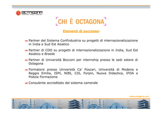 CCCCHHHHIIII ÈÈÈÈ OOOOCCCCTTTTAAAAGGGGOOOONNNNAAAA 
Elementi di successo: 
Partner del Sistema Confindustria su progetti di internazionalizzazione 
in India e Sud Est Asiatico 
Partner di CDO su progetti di internazionalizzazione in India, Sud Est 
Asiatico e Brasile 
www.octagona.com 
4 
Partner di Università Bocconi per internship presso le sedi estere di 
Octagona 
Formatore presso Università Ca’ Foscari, Università di Modena e 
Reggio Emilia, ISPI, NIBI, CIS, Forpin, Nuova Didactica, IFOA e 
Pistoia Formazione 
Consulente accreditato del sistema camerale 
 