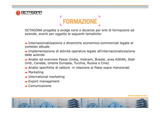 FFFFOOOORRRRMMMMAAAAZZZZIIIIOOOONNNNEEEE 
OCTAGONA progetta e svolge corsi e docenze per enti di formazione ed 
aziende, aventi per oggetto le seguenti tematiche: 
Internazionalizzazione e dinamiche economico-commerciali legate al 
contesto attuale 
Implementazione di attività operative legate all’internazionalizzazione 
delle aziende 
www.octagona.com 
5 
Analisi ed overview Paese (India, Vietnam, Brasile, area ASEAN, Stati 
Uniti, Canada, Unione Europea, Turchia, Russia e Cina) 
Analisi specifiche di settore in relazione ai Paesi sopra menzionati 
Marketing 
International marketing 
Export management 
Comunicazione 
 