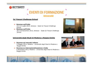 EEEEVVVVEEEENNNNTTTTIIII DDDDIIII FFFFOOOORRRRMMMMAAAAZZZZIIIIOOOONNNNEEEE 
Ca’ Foscari Challenge School 
Università 
Docenze sull’India 
12 e 11 Luglio 2014, Venezia – Sede Ca’ Foscari Challenge 
School 
Docenza sull'India 
29 e 30 Novembre 2013, Venezia - Sede Ca’ Foscari Challenge 
School 
www.octagona.com 
6 
Università degli Studi di Modena e Reggio Emilia 
Docenza sul mercato indiano 
6 Maggio 2014, Modena – Università degli Studi di Modena e 
Reggio Emilia 
Docenza su internazionalizzazione e India 
6 Novembre 2013, Modena – Università degli Studi di Modena e 
Reggio Emilia 
 