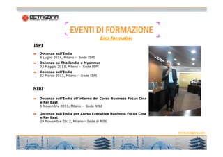 EEEEVVVVEEEENNNNTTTTIIII DDDDIIII FFFFOOOORRRRMMMMAAAAZZZZIIIIOOOONNNNEEEE 
ISPI 
Enti formativi 
Docenza sull’India 
8 Luglio 2014, Milano - Sede ISPI 
Docenza su Thailandia e Myanmar 
23 Maggio 2013, Milano - Sede ISPI 
Docenza sull’India 
22 Marzo 2013, Milano - Sede ISPI 
www.octagona.com 
7 
NIBI 
Docenza sull'India all'interno del Corso Business Focus Cina 
e Far East 
9 Novembre 2013, Milano - Sede NIBI 
Docenza sull’India per Corso Executive Business Focus Cina 
e Far East 
24 Novembre 2012, Milano - Sede di NIBI 
 