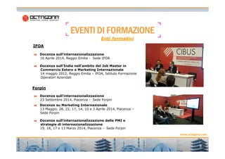 EEEEVVVVEEEENNNNTTTTIIII DDDDIIII FFFFOOOORRRRMMMMAAAAZZZZIIIIOOOONNNNEEEE 
IFOA 
Enti formativi 
Docenza sull’internazionalizzazione 
16 Aprile 2014, Reggio Emilia - Sede IFOA 
Docenza sull’India nell’ambito del Job Master in 
Commercio Estero e Marketing Internazionale 
14 maggio 2012, Reggio Emilia – IFOA, Istituto Formazione 
Operatori Aziendali 
www.octagona.com 
8 
Forpin 
Docenza sull’internazionalizzazione 
23 Settembre 2014, Piacenza - Sede Forpin 
Docenze su Marketing Internazionale 
13 Maggio, 28, 22, 17, 14, 10 e 3 Aprile 2014, Piacenza – 
Sede Forpin 
Docenze sull’internazionalizzazione delle PMI e 
strategie di internazionalizzazione 
19, 18, 17 e 13 Marzo 2014, Piacenza - Sede Forpin 
 