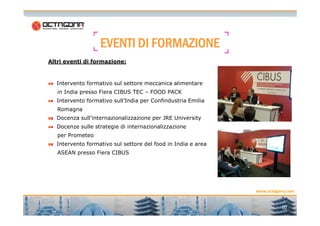 EVENTIEVENTIEVENTIEVENTI DIDIDIDI FORMAZIONEFORMAZIONEFORMAZIONEFORMAZIONE
Altri eventi di formazione:
Intervento formativo sul settore meccanica alimentare
in India presso Fiera CIBUS TEC – FOOD PACK
Intervento formativo sull’India per Confindustria Emilia
Romagna
10
www.octagona.com
Docenza sull’internazionalizzazione per JRE University
Docenze sulle strategie di internazionalizzazione
per Prometeo
Intervento formativo sul settore del food in India e area
ASEAN presso Fiera CIBUS
 