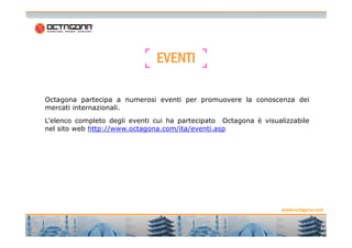 Octagona partecipa a numerosi eventi per promuovere la conoscenza dei
mercati internazionali.
L’elenco completo degli eventi cui ha partecipato Octagona è visualizzabile
EVENTIEVENTIEVENTIEVENTI
L’elenco completo degli eventi cui ha partecipato Octagona è visualizzabile
nel sito web http://www.octagona.com/ita/eventi.asp
1
2
www.octagona.com
 
