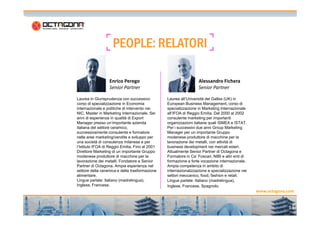 PEOPLE:PEOPLE:PEOPLE:PEOPLE: RELATORIRELATORIRELATORIRELATORI
Laurea in Giurisprudenza con successivo
corso di specializzazione in Economia
internazionale e politiche di intervento nei
NIC. Master in Marketing Internazionale. Sei
Laurea all’Università del Galles (UK) in
European Business Management, corso di
specializzazione in Marketing Internazionale
all’IFOA di Reggio Emilia. Dal 2000 al 2002
Enrico Perego
Senior Partner
Alessandro Fichera
Senior Partner
13
www.octagona.com
NIC. Master in Marketing Internazionale. Sei
anni di esperienza in qualità di Export
Manager presso un’importante azienda
italiana del settore ceramico,
successivamente consulente e formatore
nelle aree marketing/vendite e sviluppo per
una società di consulenza milanese e per
l’Istituto IFOA di Reggio Emilia. Fino al 2001
Direttore Marketing di un importante Gruppo
modenese produttore di macchine per la
lavorazione dei metalli. Fondatore e Senior
Partner di Octagona. Ampia esperienza nel
settore della ceramica e della trasformazione
alimentare.
Lingue parlate: Italiano (madrelingua),
Inglese, Francese.
all’IFOA di Reggio Emilia. Dal 2000 al 2002
consulente marketing per importanti
organizzazioni italiane quali ISMEA e ISTAT.
Per i successivi due anni Group Marketing
Manager per un importante Gruppo
modenese produttore di macchine per la
lavorazione dei metalli, con attività di
business development nei mercati esteri.
Attualmente Senior Partner di Octagona e
Formatore in Ca’ Foscari, NIBI e altri enti di
formazione a forte vocazione internazionale.
Ampia competenza in ambito di
internazionalizzazione e specializzazione nei
settori meccanico, food, fashion e retail.
Lingue parlate: Italiano (madrelingua),
Inglese, Francese, Spagnolo.
 