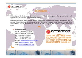 CONTATTICONTATTICONTATTICONTATTI
Octagona s.r.l.
L’attenzione di Octagona è rivolta a quei Paesi emergenti che presentano reali
opportunità di sviluppo per le aziende clienti.
Grazie agli uffici in Italia, India, Brasile e Vietnam, al team multietnico, e una fitta rete di
partnership, Octagona garantisce ai propri clienti un presidio concreto nei mercati delle
aree SAARC, ASEAN, Nord e Sud America, M.E.N.A. Region, Est Europa, Turchia, Russia e
Cina.
www.octagona.com
Octagona s.r.l.
Via A. Cadamosto, 22/A
41012 Carpi (MO) – Italia
Tel. +39 059 9770184
Fax: +39 059 9770186
e-mail: octagona@octagona.com
web: www.octagona.com
web: www.smartexport.biz
16
 