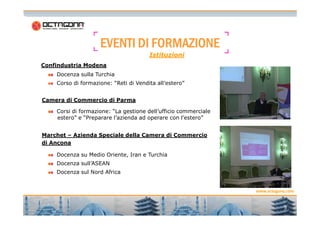 EVENTIEVENTIEVENTIEVENTI DIDIDIDI FORMAZIONEFORMAZIONEFORMAZIONEFORMAZIONE
Docenza sulla Turchia
Corso di formazione: “Reti di Vendita all’estero”
Corsi di formazione: “La gestione dell’ufficio commerciale
Confindustria Modena
Camera di Commercio di Parma
Istituzioni
9
www.octagona.com
Corsi di formazione: “La gestione dell’ufficio commerciale
estero” e “Preparare l’azienda ad operare con l’estero”
Marchet – Azienda Speciale della Camera di Commercio
di Ancona
Docenza su Medio Oriente, Iran e Turchia
Docenza sull’ASEAN
Docenza sul Nord Africa
 