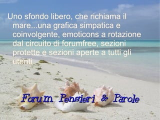Forum Pensieri & Parole Uno sfondo libero, che richiama il mare...una grafica simpatica e coinvolgente, emoticons a rotazione dal circuito di forumfree, sezioni protette e sezioni aperte a tutti gli utenti 