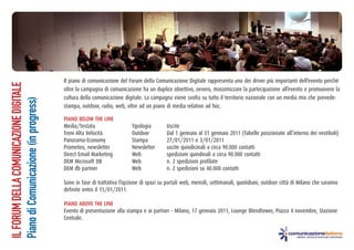 Il piano di comunicazione del Forum della Comunicazione Digitale rappresenta uno dei driver più importanti dell’evento perché
IL FORUM DELLA COMUNICAZIONE DIGITALE




                                        oltre la campagna di comunicazione ha un duplice obiettivo, ovvero, massimizzare la partecipazione all’evento e promuovere la
                                        cultura della comunicazione digitale. La campagna viene svolta su tutto il territorio nazionale con un media mix che prevede:
Piano di Comunicazione (in progress)




                                        stampa, outdoor, radio, web, oltre ad un piano di media relation ad hoc.

                                        PIANO BELOW THE LINE
                                        Media/Testata                   Tipologia        Uscite
                                        Treni Alta Velocità             Outdoor          Dal 1 gennaio al 31 gennaio 2011 (Tabelle posizionate all’interno dei vestiboli)
                                        Panorama-Economy                Stampa           27/01/2011 e 3/01/2011
                                        Prometeo, newsletter            Newsletter       uscite quindicinali a circa 90.000 contatti
                                        Direct Email Marketing          Web              spedizioni quindinali a circa 90.000 contatti
                                        DEM Microsoft DB                Web              n. 2 spedizioni profilate
                                        DEM db partner                  Web              n. 2 spedizioni su 40.000 contatti

                                        Sono in fase di trattativa l’opzione di spazi su portali web, mensili, settimanali, quotidiani, outdoor città di Milano che saranno
                                        definite entro il 15/01/2011.

                                        PIANO ABOVE THE LINE
                                        Evento di presentazione alla stampa e ai partner - Milano, 17 gennaio 2011, Lounge Blendtower, Piazza 4 novembre, Stazione
                                        Centrale.
 