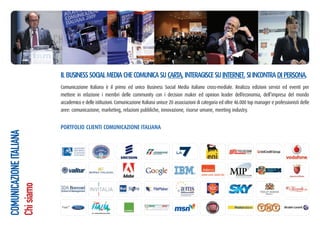 IL BUSINESS SOCIAL MEDIA CHE COMUNICA SU CARTA, INTERAGISCE SU INTERNET, SI INCONTRA DI PERSONA.
                         Comunicazione Italiana è il primo ed unico Business Social Media italiano cross-mediale. Realizza edizioni servizi ed eventi per
                         mettere in relazione i membri delle community con i decision maker ed opinion leader dell’economia, dell’impresa del mondo
                         accademico e delle istituzioni. Comunicazione Italiana unisce 20 associazioni di categoria ed oltre 46.000 top manager e professionisti delle
                         aree: comunicazione, marketing, relazioni pubbliche, innovazione, risorse umane, meeting industry.


                         PORTFOLIO CLIENTI COMUNICAZIONE ITALIANA
COMUNICAZIONE ITALIANA
Chi siamo
 