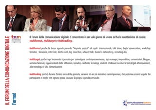 Il Forum della Comunicazione digitale è concentrato in un solo giorno di lavoro ed ha la caratteristica di essere:
IL FORUM DELLA COMUNICAZIONE DIGITALE




                                        Multiformat, Multitarget e Multitasking.

                                        Multiformat perché la densa agenda prevede “keynote speech” di ospiti internazionali, talk show, digital conversation, workshop
                                        tematici, showcase, interviste, diretta web, tag cloud live, whisper talk, business networking, recruiting day.

                                        Multitarget perché ogni momento è pensato per coinvolgere contemporanemente, top manager, imprenditori, comunicatori, blogger,
                                        uomini d’azienda, rappresentanti delle istituzioni, recruiter, candidati, tecnologi, studenti e follower sui diversi temi legati all’innovazione,
                                        alla tecnologia e alla comunicazione.

                                        Multitasking perché durante l’intero arco della giornata, saranno on-air più iniziative contemporanee, che potranno essere seguite dai
                                        partecipanti in modo che ognuno possa costruire la propria agenda personale.
Format
 