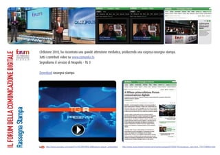 L’edizione 2010, ha riscontrato una grande attenzione mediatica, producendo una corposa rassegna stampa.
IL FORUM DELLA COMUNICAZIONE DIGITALE




                                        Tutti i contributi video su www.comunika.tv
                                        Segnaliamo il servizio di Neapolis – TG 3

                                        Download rassegna stampa
Rassegna Stampa




                                            http://www.youtube.com/watch?v=VC3WVfW5-v8&feature=player_embedded   http://www.ansa.it/web/notizie/rubriche/tecnologia/2010/02/10/visualizza_new.html_1701738854.html
 
