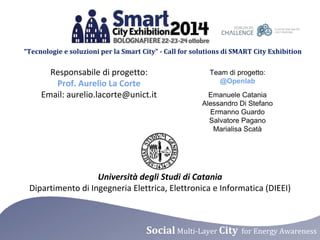 “Tecnologie e soluzioni per la Smart City” - Call for solutions di SMART City Exhibition 
Responsabile di progetto: 
Prof. Aurelio La Corte 
Email: aurelio.lacorte@unict.it 
Team di progetto: 
@Openlab 
Emanuele Catania 
Alessandro Di Stefano 
Ermanno Guardo 
Salvatore Pagano 
Marialisa Scatà 
Università degli Studi di Catania 
Dipartimento di Ingegneria Elettrica, Elettronica e Informatica (DIEEI) 
Social Multi-Layer City for Energy Awareness 
