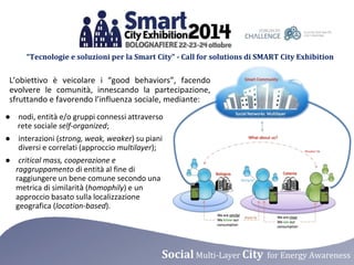 “Tecnologie e soluzioni per la Smart City” - Call for solutions di SMART City Exhibition 
L’obiettivo è veicolare i “good behaviors”, facendo 
evolvere le comunità, innescando la partecipazione, 
sfruttando e favorendo l’influenza sociale, mediante: 
● nodi, entità e/o gruppi connessi attraverso 
rete sociale self-organized; 
● interazioni (strong, weak, weaker) su piani 
diversi e correlati (approccio multilayer); 
● critical mass, cooperazione e 
raggruppamento di entità al fine di 
raggiungere un bene comune secondo una 
metrica di similarità (homophily) e un 
approccio basato sulla localizzazione 
geografica (location-based). 
Social Multi-Layer City for Energy Awareness 
 