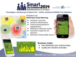 “Tecnologie e soluzioni per la Smart City” - Call for solutions di SMART City Exhibition 
Piattaforma di 
Multi-layer Social Metering: 
● monitora i consumi; 
● veicola le informazioni; 
● innesca partecipazione e 
cooperazione; 
● diffonde le influenze sociali; 
● consente il risparmio sui 
● ottimizza l’utilizzo delle risorse. 
Business model: 
● free distribution per versione base; 
● royalty per versione avanzata. 
consumi; 
Social Multi-Layer City for Energy Awareness 
 
